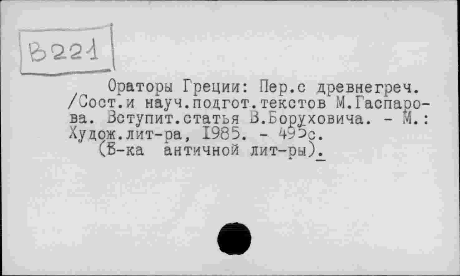 ﻿Ораторы Греции: Пер.с древнегреч.
/Сост.и науч.подгот.текстов М.Гаспарова. Вступит.статья В.Боруховича. - И.: Худож.лит-ра, 1985. - 495с.
(Б-ка античной лит-рыХ